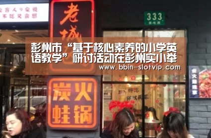 彭州市“基于核心素养的小学英语教学”研讨活动在彭州实小举行-BBIN真人